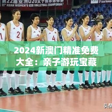 2024新澳门精准免费大全：亲子游玩宝藏地推荐