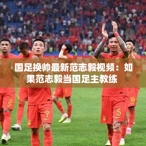 国足换帅最新范志毅视频：如果范志毅当国足主教练 