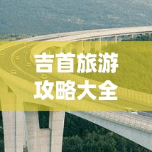 吉首旅游攻略大全，畅游吉首，不得不看的指南！