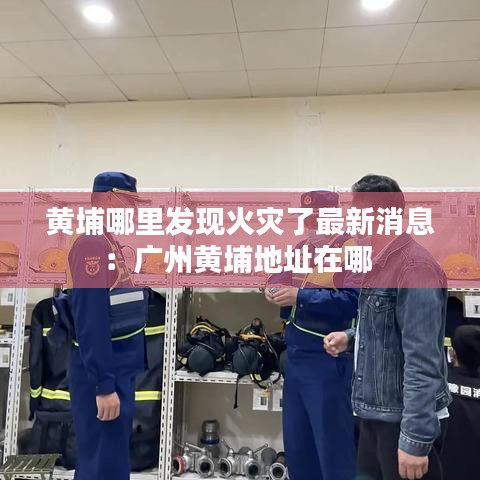黄埔哪里发现火灾了最新消息：广州黄埔地址在哪 