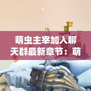 萌虫主宰加入聊天群最新章节：萌萌虫多怎么治理 