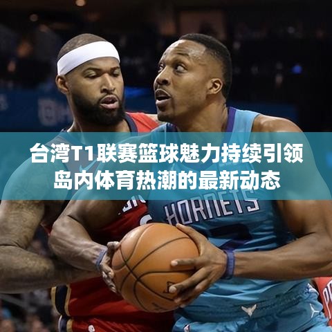 台湾T1联赛篮球魅力持续引领岛内体育热潮的最新动态