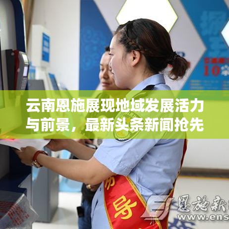 云南恩施展现地域发展活力与前景，最新头条新闻抢先看！