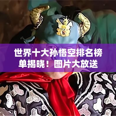 世界十大孙悟空排名榜单揭晓！图片大放送