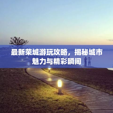 最新荣城游玩攻略，揭秘城市魅力与精彩瞬间