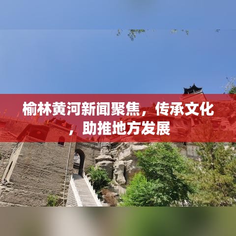 榆林黄河新闻聚焦，传承文化，助推地方发展