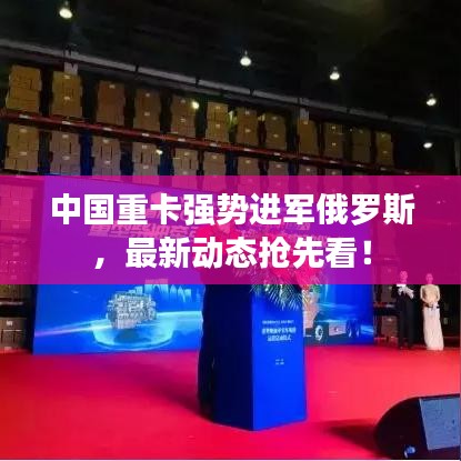 中国重卡强势进军俄罗斯，最新动态抢先看！