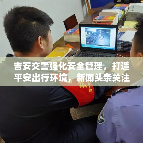吉安交警强化安全管理，打造平安出行环境，新闻头条关注！