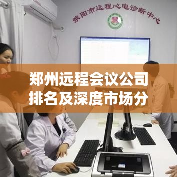 郑州远程会议公司排名及深度市场分析