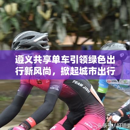 遵义共享单车引领绿色出行新风尚，掀起城市出行革命
